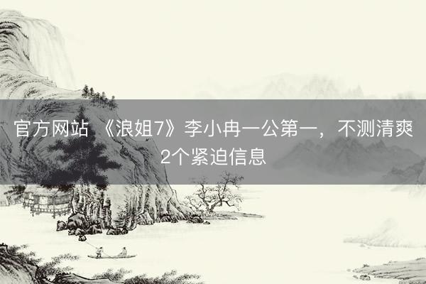 官方网站 《浪姐7》李小冉一公第一，不测清爽2个紧迫信息