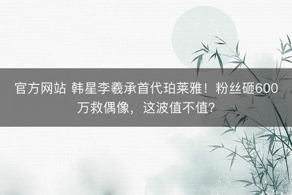 官方网站 韩星李羲承首代珀莱雅！粉丝砸600万救偶像，这波值不值？