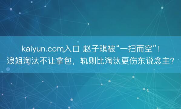kaiyun.com入口 赵子琪被“一扫而空”！浪姐淘汰不让拿包，轨则比淘汰更伤东说念主？