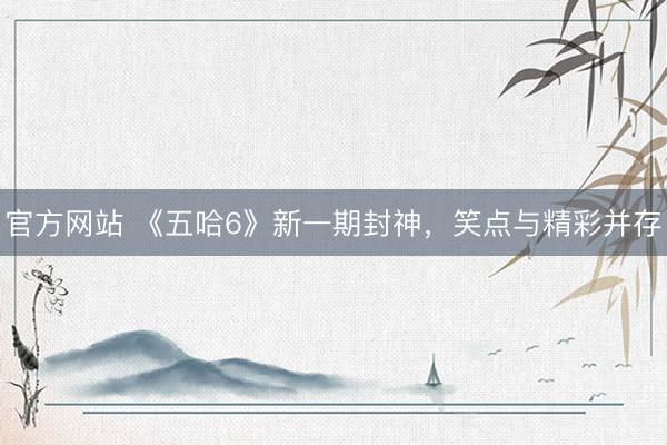 官方网站 《五哈6》新一期封神，笑点与精彩并存
