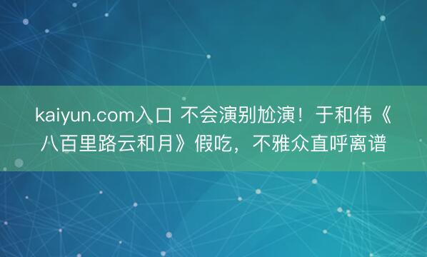 kaiyun.com入口 不会演别尬演！于和伟《八百里路云和月》假吃，不雅众直呼离谱