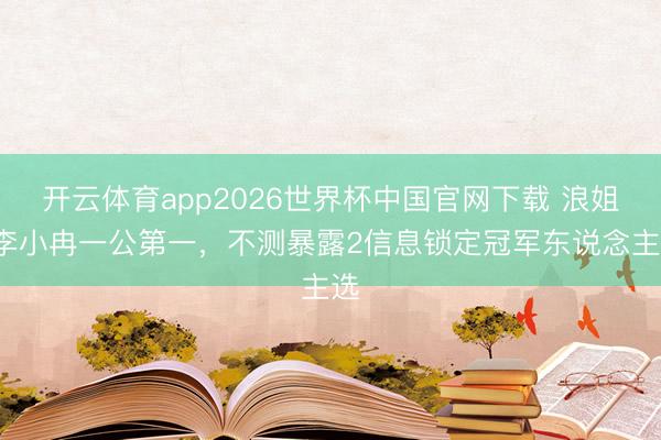 开云体育app2026世界杯中国官网下载 浪姐7李小冉一公第一，不测暴露2信息锁定冠军东说念主选