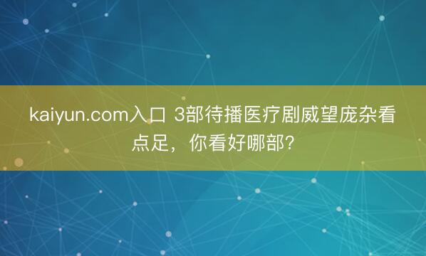 kaiyun.com入口 3部待播医疗剧威望庞杂看点足，你看好哪部？