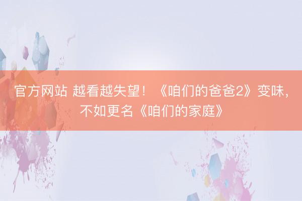 官方网站 越看越失望！《咱们的爸爸2》变味，不如更名《咱们的家庭》