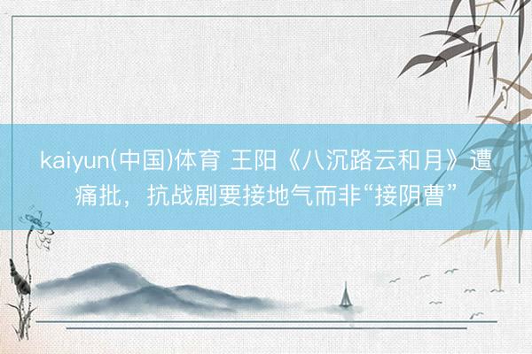 kaiyun(中国)体育 王阳《八沉路云和月》遭痛批，抗战剧要接地气而非“接阴曹”