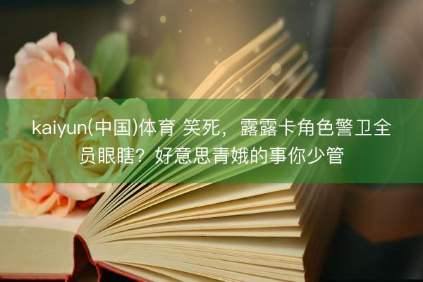 kaiyun(中国)体育 笑死，露露卡角色警卫全员眼瞎？好意思青娥的事你少管