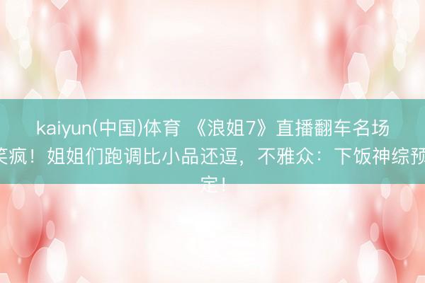 kaiyun(中国)体育 《浪姐7》直播翻车名场所笑疯！姐姐们跑调比小品还逗，不雅众：下饭神综预定！