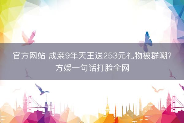 官方网站 成亲9年天王送253元礼物被群嘲？方媛一句话打脸全网
