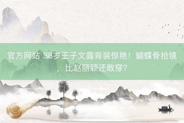 官方网站 38岁王子文露背装惊艳！蝴蝶骨抢镜，比赵丽颖还敢穿？