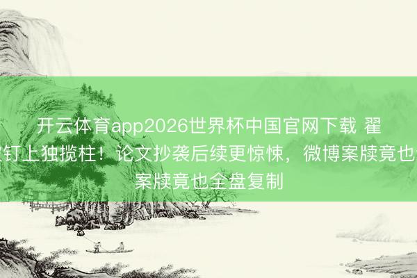 开云体育app2026世界杯中国官网下载 翟天临又被钉上独揽柱！论文抄袭后续更惊悚，微博案牍竟也全盘复制