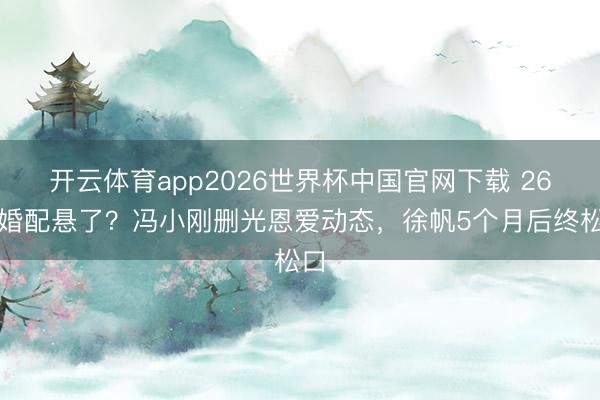 开云体育app2026世界杯中国官网下载 26年婚配悬了？冯小刚删光恩爱动态，徐帆5个月后终松口