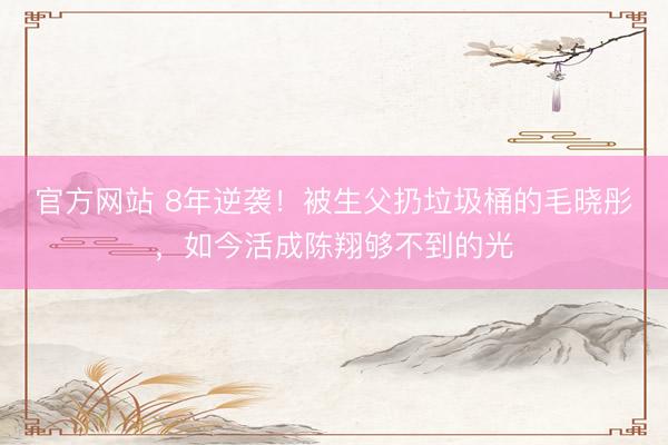 官方网站 8年逆袭！被生父扔垃圾桶的毛晓彤，如今活成陈翔够不到的光