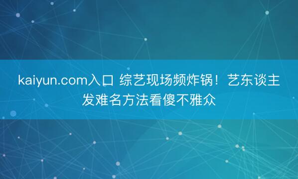 kaiyun.com入口 综艺现场频炸锅！艺东谈主发难名方法看傻不雅众