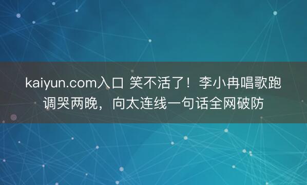 kaiyun.com入口 笑不活了！李小冉唱歌跑调哭两晚，向太连线一句话全网破防