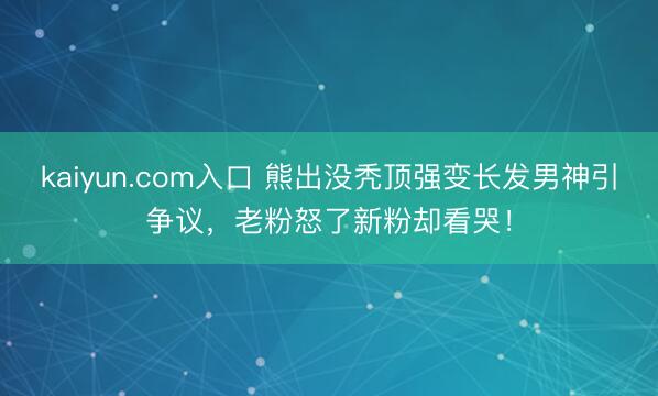 kaiyun.com入口 熊出没秃顶强变长发男神引争议，老粉怒了新粉却看哭！
