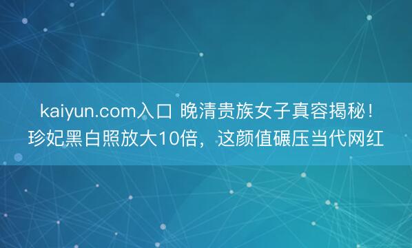 kaiyun.com入口 晚清贵族女子真容揭秘！珍妃黑白照放大10倍，这颜值碾压当代网红