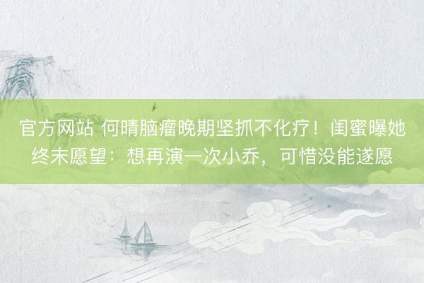 官方网站 何晴脑瘤晚期坚抓不化疗！闺蜜曝她终末愿望：想再演一次小乔，可惜没能遂愿