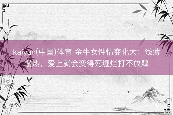 kaiyun(中国)体育 金牛女性情变化大：浅薄慢热，爱上就会变得死缠烂打不放肆