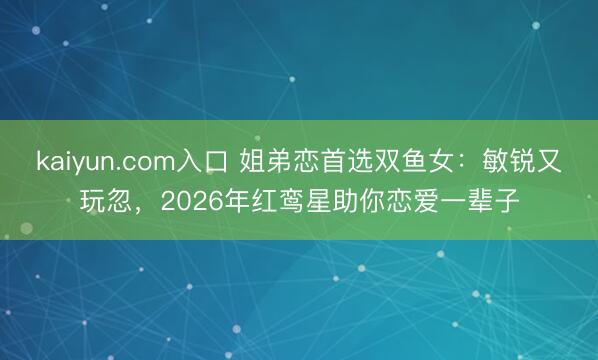kaiyun.com入口 姐弟恋首选双鱼女：敏锐又玩忽，2026年红鸾星助你恋爱一辈子