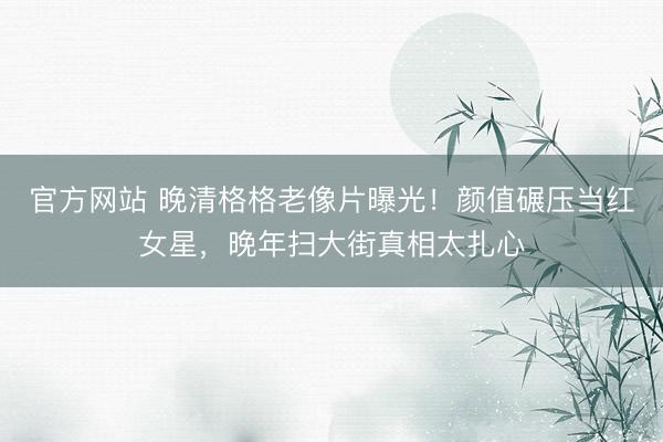 官方网站 晚清格格老像片曝光！颜值碾压当红女星，晚年扫大街真相太扎心