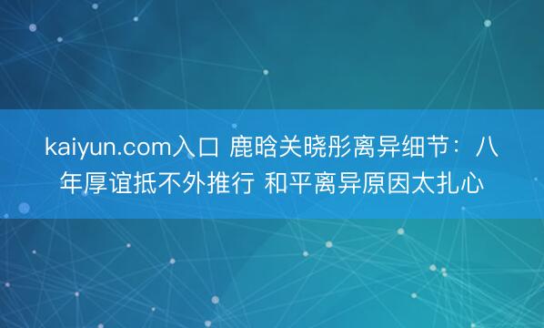 kaiyun.com入口 鹿晗关晓彤离异细节：八年厚谊抵不外推行 和平离异原因太扎心