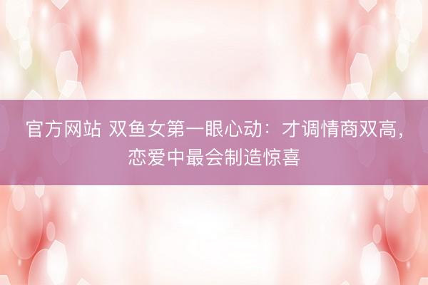 官方网站 双鱼女第一眼心动：才调情商双高，恋爱中最会制造惊喜