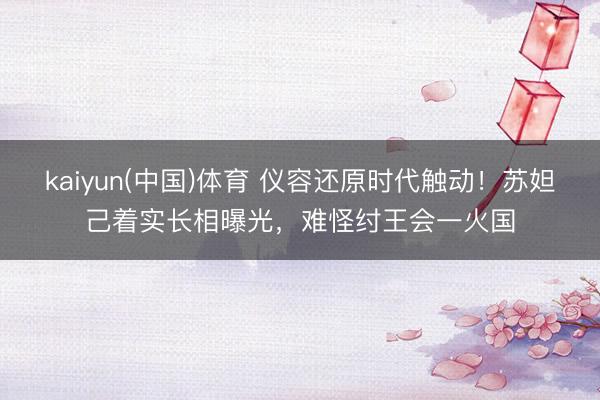 kaiyun(中国)体育 仪容还原时代触动！苏妲己着实长相曝光，难怪纣王会一火国