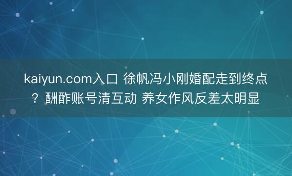kaiyun.com入口 徐帆冯小刚婚配走到终点？酬酢账号清互动 养女作风反差太明显