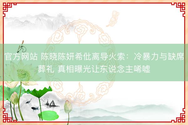 官方网站 陈晓陈妍希仳离导火索：冷暴力与缺席葬礼 真相曝光让东说念主唏嘘