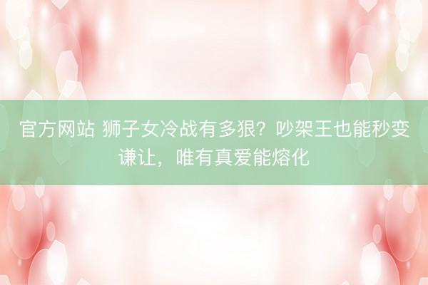 官方网站 狮子女冷战有多狠？吵架王也能秒变谦让，唯有真爱能熔化