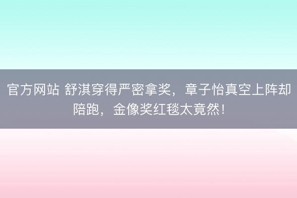 官方网站 舒淇穿得严密拿奖，章子怡真空上阵却陪跑，金像奖红毯太竟然！