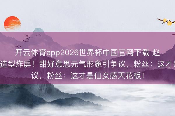 开云体育app2026世界杯中国官网下载 赵丽颖短发都刘海造型炸屏！甜好意思元气形象引争议，粉丝：这才是仙女感天花板！
