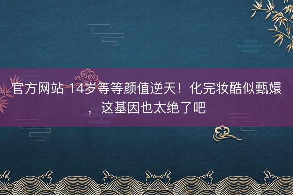 官方网站 14岁等等颜值逆天！化完妆酷似甄嬛，这基因也太绝了吧