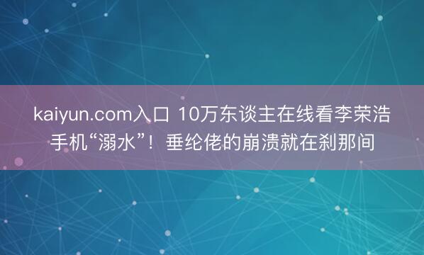 kaiyun.com入口 10万东谈主在线看李荣浩手机“溺水”!垂纶佬的崩溃就在刹那间