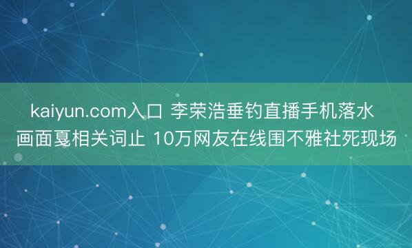 kaiyun.com入口 李荣浩垂钓直播手机落水 画面戛相关词止 10万网友在线围不雅社死现场