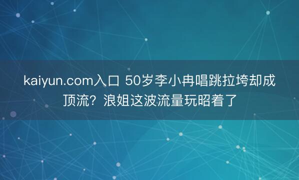 kaiyun.com入口 50岁李小冉唱跳拉垮却成顶流？浪姐这波流量玩昭着了