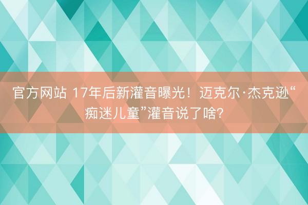 官方网站 17年后新灌音曝光！迈克尔·杰克逊“痴迷儿童”灌音说了啥？