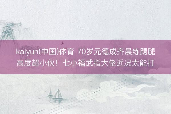 kaiyun(中国)体育 70岁元德成齐晨练踢腿高度超小伙！七小福武指大佬近况太能打