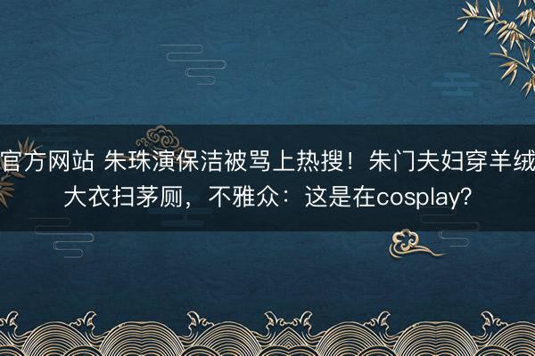 官方网站 朱珠演保洁被骂上热搜！朱门夫妇穿羊绒大衣扫茅厕，不雅众：这是在cosplay？