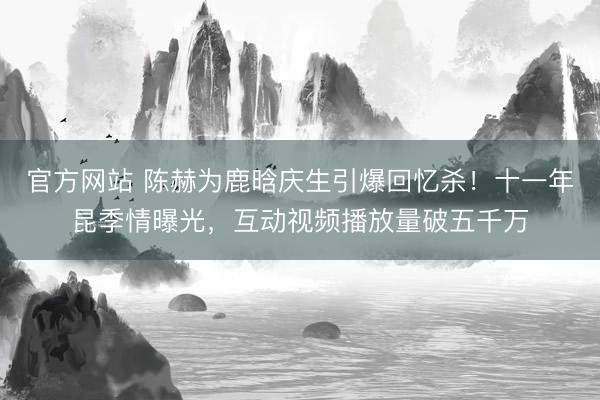 官方网站 陈赫为鹿晗庆生引爆回忆杀！十一年昆季情曝光，互动视频播放量破五千万
