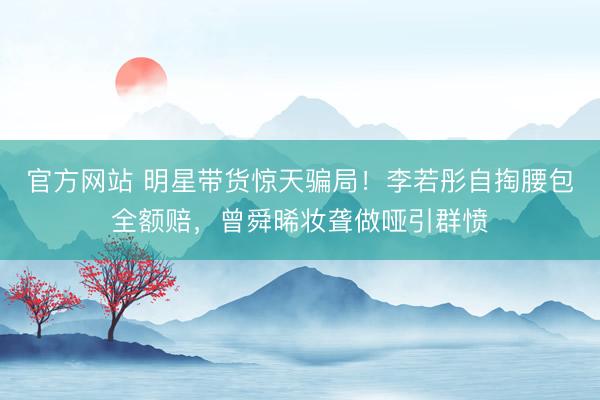 官方网站 明星带货惊天骗局！李若彤自掏腰包全额赔，曾舜晞妆聋做哑引群愤