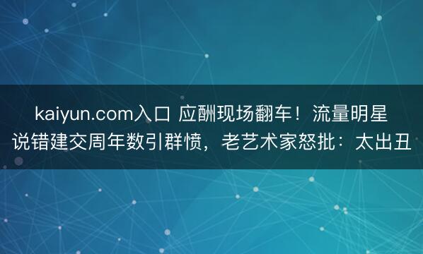kaiyun.com入口 应酬现场翻车！流量明星说错建交周年数引群愤，老艺术家怒批：太出丑