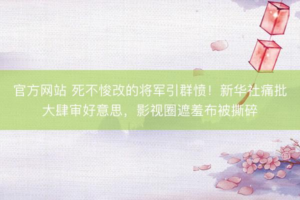 官方网站 死不悛改的将军引群愤！新华社痛批大肆审好意思，影视圈遮羞布被撕碎