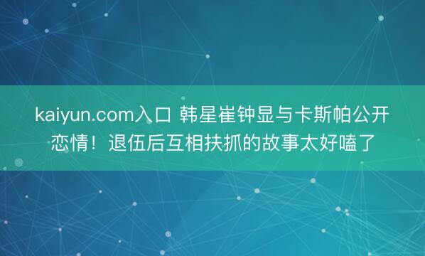 kaiyun.com入口 韩星崔钟显与卡斯帕公开恋情！退伍后互相扶抓的故事太好嗑了
