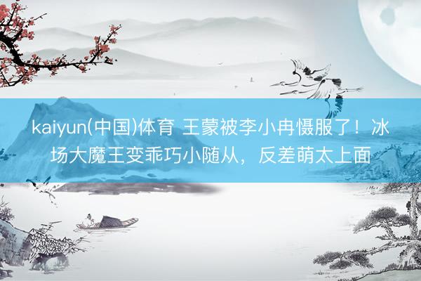 kaiyun(中国)体育 王蒙被李小冉慑服了！冰场大魔王变乖巧小随从，反差萌太上面