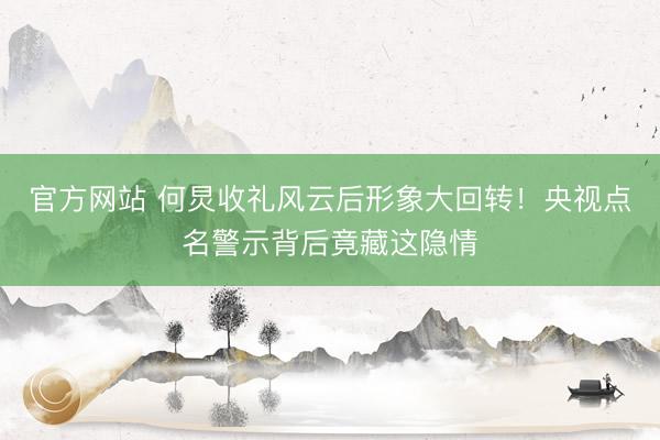 官方网站 何炅收礼风云后形象大回转！央视点名警示背后竟藏这隐情