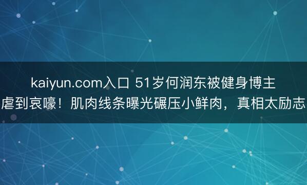kaiyun.com入口 51岁何润东被健身博主虐到哀嚎！肌肉线条曝光碾压小鲜肉，真相太励志