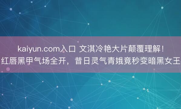 kaiyun.com入口 文淇冷艳大片颠覆理解！红唇黑甲气场全开，昔日灵气青娥竟秒变暗黑女王