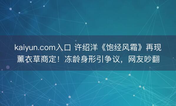 kaiyun.com入口 许绍洋《饱经风霜》再现薰衣草商定！冻龄身形引争议，网友吵翻