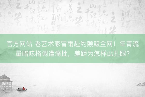 官方网站 老艺术家冒雨赴约颠簸全网！年青流量暗昧格调遭痛批，差距为怎样此扎眼？
